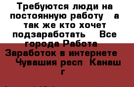 Требуются люди на постоянную работу,  а так же кто хочет подзаработать! - Все города Работа » Заработок в интернете   . Чувашия респ.,Канаш г.